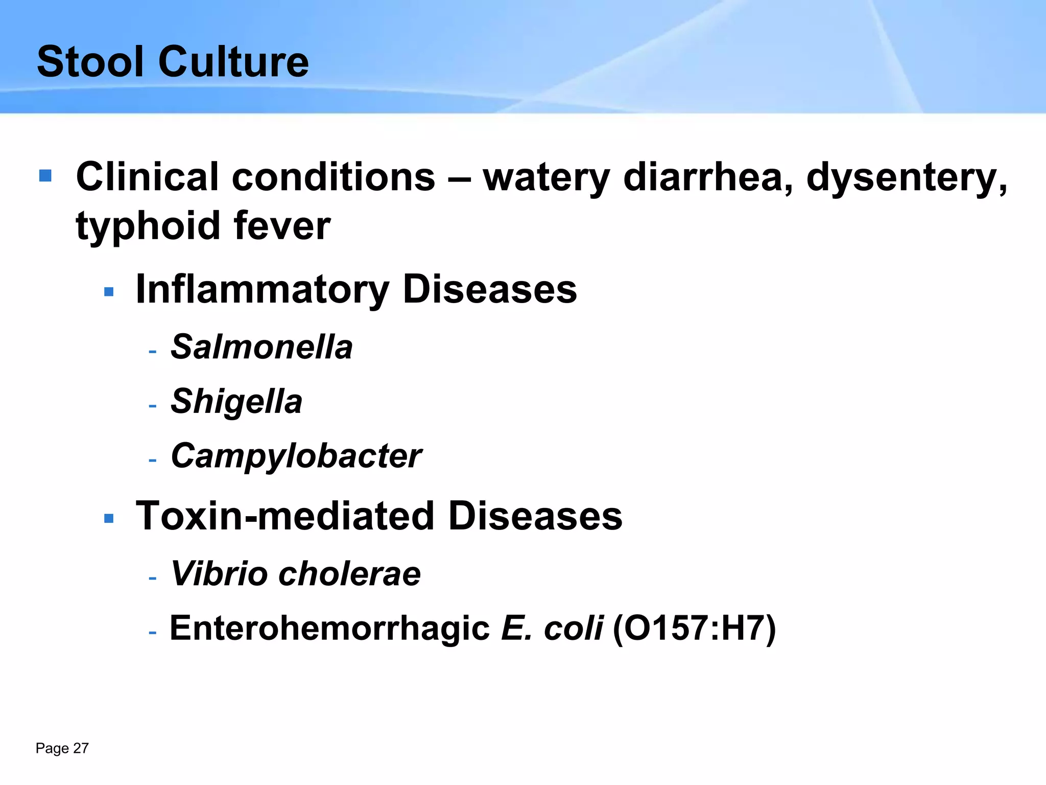 Page 27
Stool Culture
 Clinical conditions – watery diarrhea, dysentery,
typhoid fever
 Inflammatory Diseases
- Salmonella
- Shigella
- Campylobacter
 Toxin-mediated Diseases
- Vibrio cholerae
- Enterohemorrhagic E. coli (O157:H7)
 