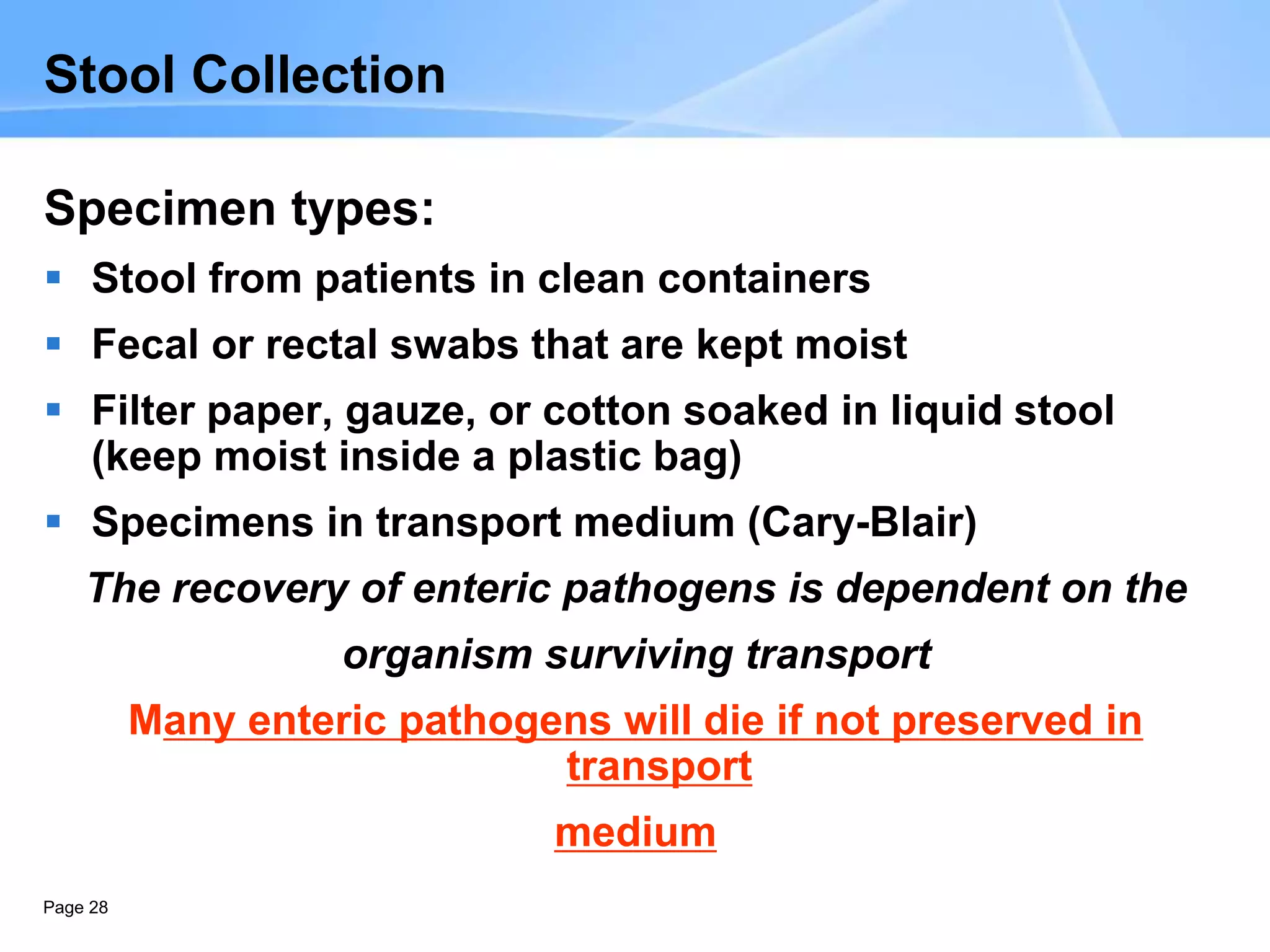 Page 28
Stool Collection
Specimen types:
 Stool from patients in clean containers
 Fecal or rectal swabs that are kept moist
 Filter paper, gauze, or cotton soaked in liquid stool
(keep moist inside a plastic bag)
 Specimens in transport medium (Cary-Blair)
The recovery of enteric pathogens is dependent on the
organism surviving transport
Many enteric pathogens will die if not preserved in
transport
medium
 