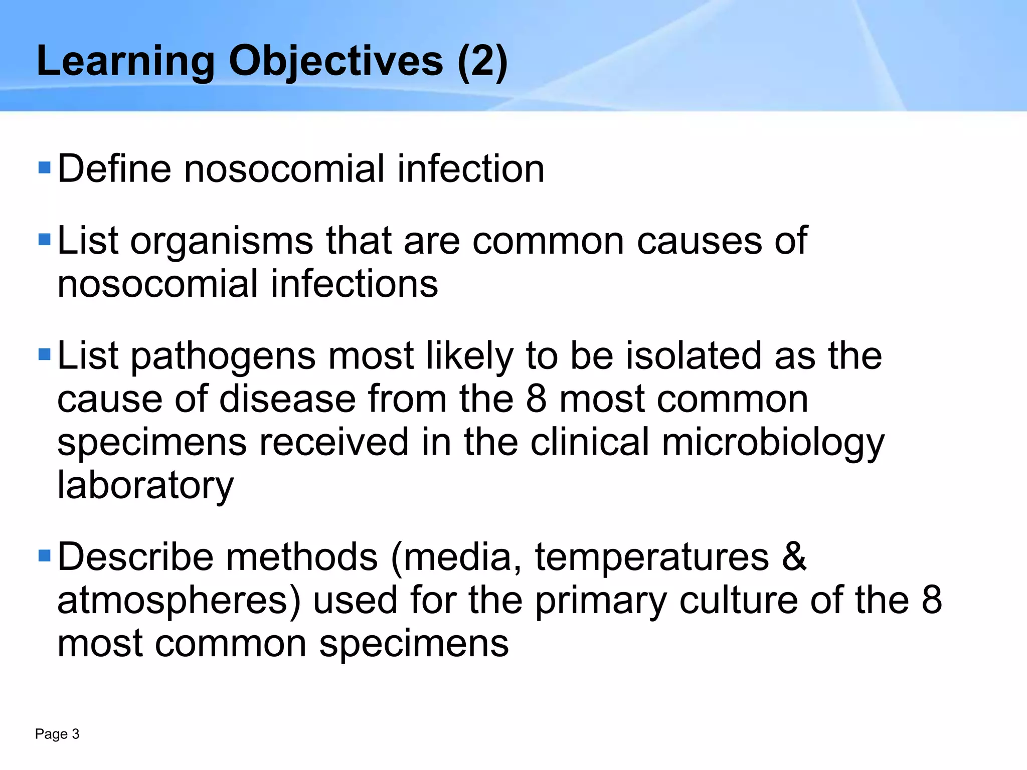 Page 3
Learning Objectives (2)
Define nosocomial infection
List organisms that are common causes of
nosocomial infections
List pathogens most likely to be isolated as the
cause of disease from the 8 most common
specimens received in the clinical microbiology
laboratory
Describe methods (media, temperatures &
atmospheres) used for the primary culture of the 8
most common specimens
 