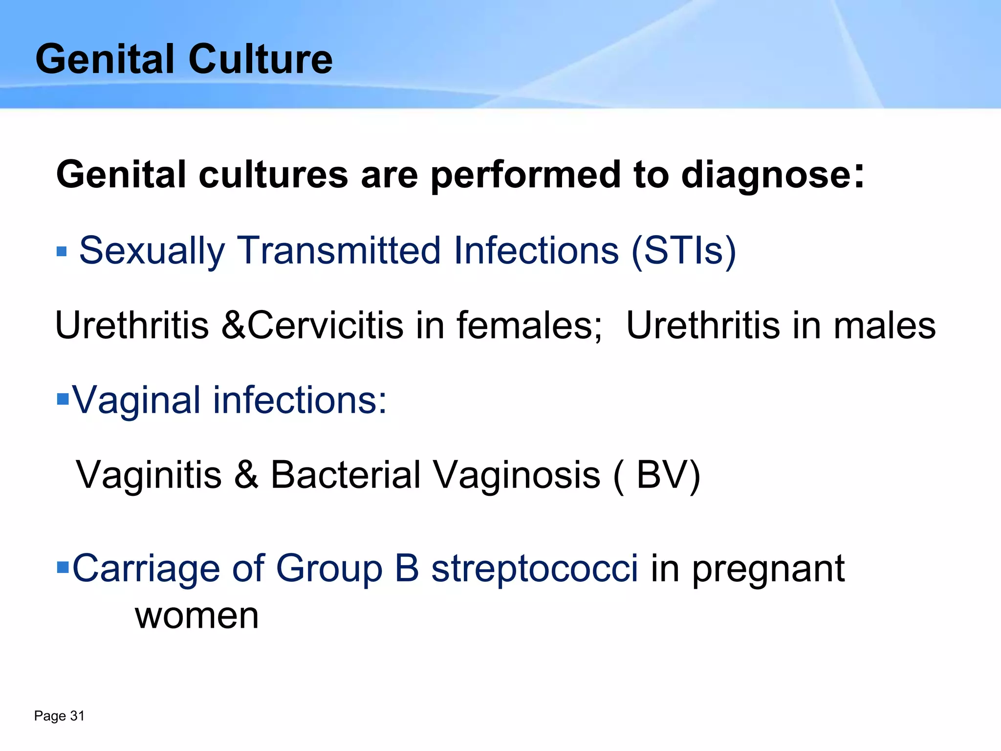 Page 31
Genital Culture
Genital cultures are performed to diagnose:
 Sexually Transmitted Infections (STIs)
Urethritis &Cervicitis in females; Urethritis in males
Vaginal infections:
Vaginitis & Bacterial Vaginosis ( BV)
Carriage of Group B streptococci in pregnant
women
 