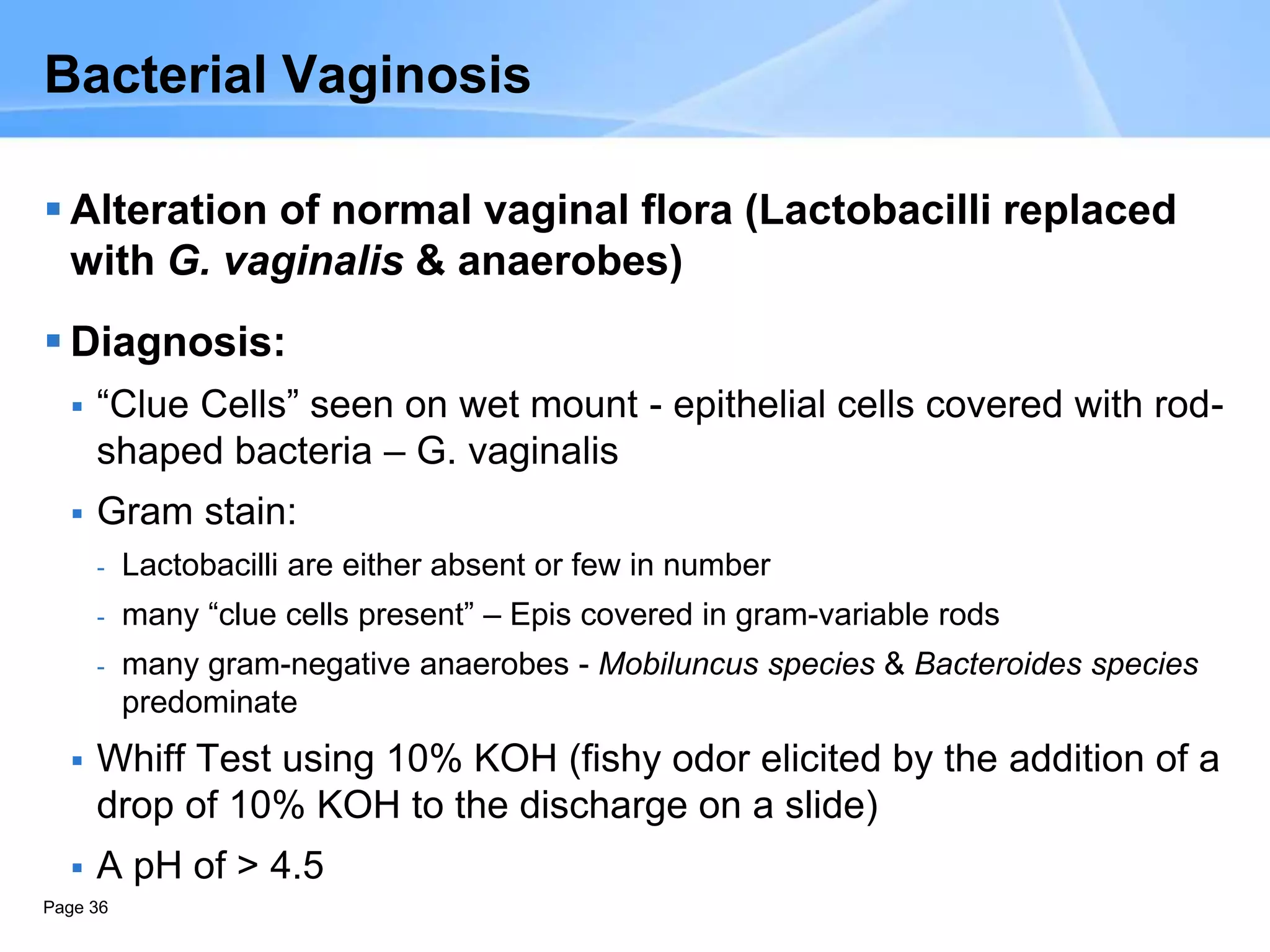 Page 36
Bacterial Vaginosis
 Alteration of normal vaginal flora (Lactobacilli replaced
with G. vaginalis & anaerobes)
 Diagnosis:
 “Clue Cells” seen on wet mount - epithelial cells covered with rod-
shaped bacteria – G. vaginalis
 Gram stain:
- Lactobacilli are either absent or few in number
- many “clue cells present” – Epis covered in gram-variable rods
- many gram-negative anaerobes - Mobiluncus species & Bacteroides species
predominate
 Whiff Test using 10% KOH (fishy odor elicited by the addition of a
drop of 10% KOH to the discharge on a slide)
 A pH of > 4.5
 