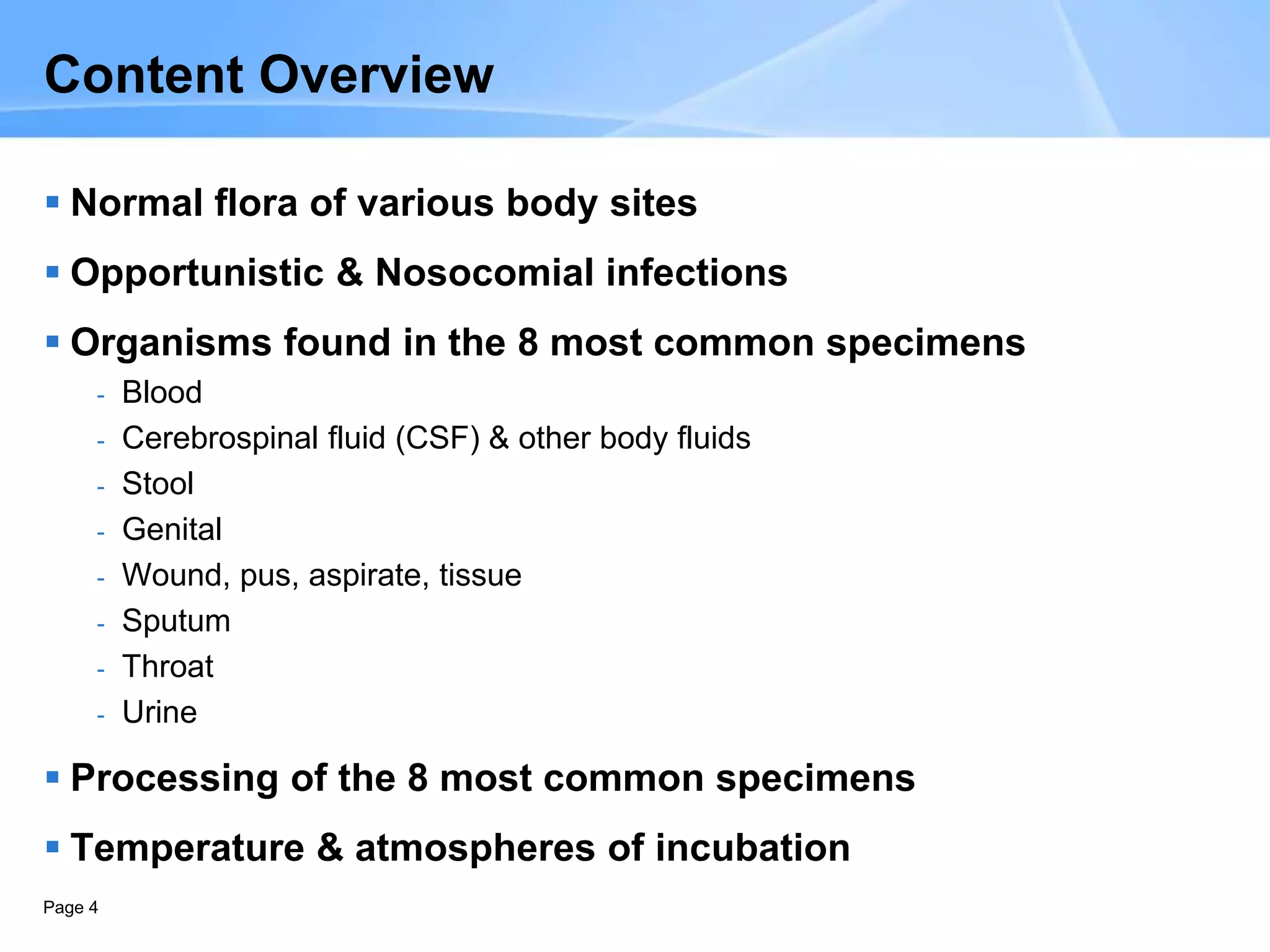 Page 4
Content Overview
 Normal flora of various body sites
 Opportunistic & Nosocomial infections
 Organisms found in the 8 most common specimens
- Blood
- Cerebrospinal fluid (CSF) & other body fluids
- Stool
- Genital
- Wound, pus, aspirate, tissue
- Sputum
- Throat
- Urine
 Processing of the 8 most common specimens
 Temperature & atmospheres of incubation
 