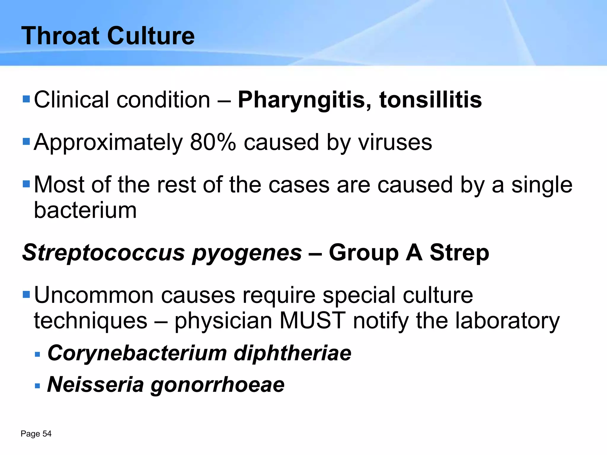 Page 54
Throat Culture
Clinical condition – Pharyngitis, tonsillitis
Approximately 80% caused by viruses
Most of the rest of the cases are caused by a single
bacterium
Streptococcus pyogenes – Group A Strep
Uncommon causes require special culture
techniques – physician MUST notify the laboratory
 Corynebacterium diphtheriae
 Neisseria gonorrhoeae
 