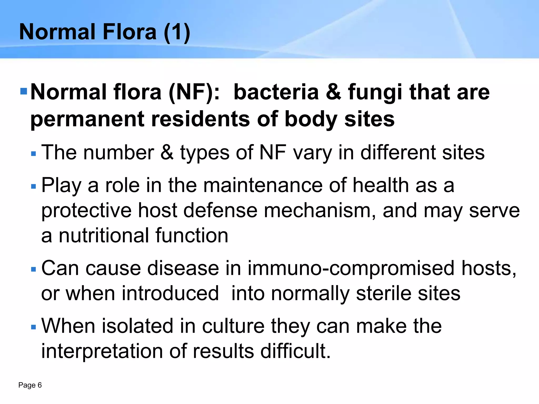 Page 6
Normal Flora (1)
Normal flora (NF): bacteria & fungi that are
permanent residents of body sites
 The number & types of NF vary in different sites
 Play a role in the maintenance of health as a
protective host defense mechanism, and may serve
a nutritional function
 Can cause disease in immuno-compromised hosts,
or when introduced into normally sterile sites
 When isolated in culture they can make the
interpretation of results difficult.
 