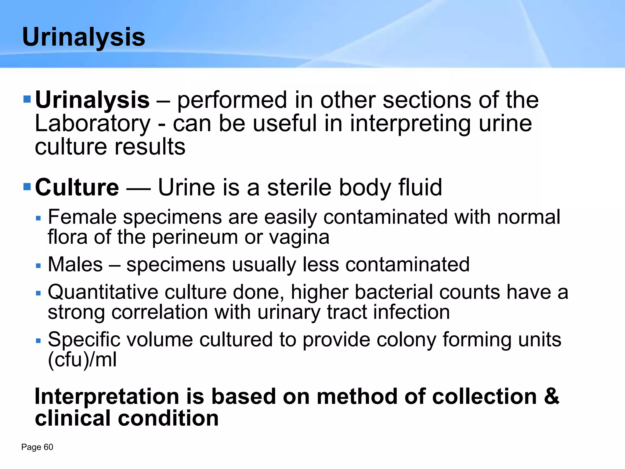 Page 60
Urinalysis
Urinalysis – performed in other sections of the
Laboratory - can be useful in interpreting urine
culture results
Culture — Urine is a sterile body fluid
 Female specimens are easily contaminated with normal
flora of the perineum or vagina
 Males – specimens usually less contaminated
 Quantitative culture done, higher bacterial counts have a
strong correlation with urinary tract infection
 Specific volume cultured to provide colony forming units
(cfu)/ml
Interpretation is based on method of collection &
clinical condition
 