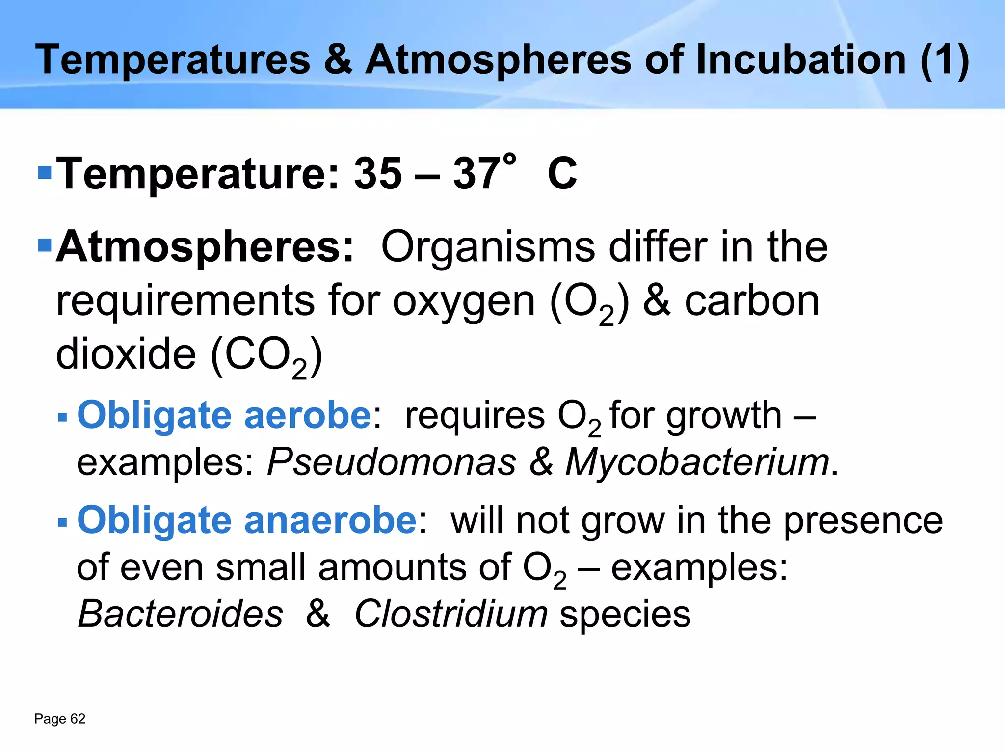 Page 62
Temperatures & Atmospheres of Incubation (1)
Temperature: 35 – 37°C
Atmospheres: Organisms differ in the
requirements for oxygen (O2) & carbon
dioxide (CO2)
 Obligate aerobe: requires O2 for growth –
examples: Pseudomonas & Mycobacterium.
 Obligate anaerobe: will not grow in the presence
of even small amounts of O2 – examples:
Bacteroides & Clostridium species
 