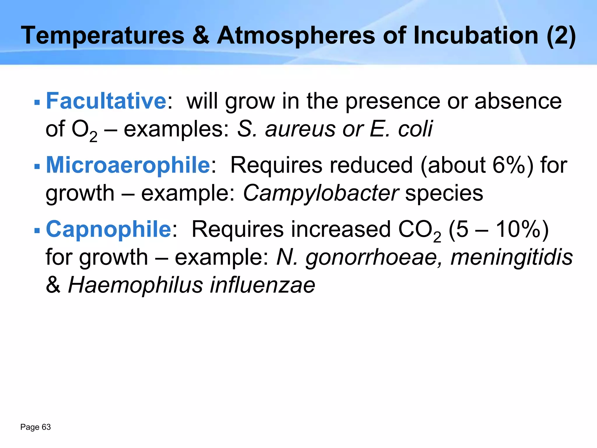 Page 63
Temperatures & Atmospheres of Incubation (2)
 Facultative: will grow in the presence or absence
of O2 – examples: S. aureus or E. coli
 Microaerophile: Requires reduced (about 6%) for
growth – example: Campylobacter species
 Capnophile: Requires increased CO2 (5 – 10%)
for growth – example: N. gonorrhoeae, meningitidis
& Haemophilus influenzae
 