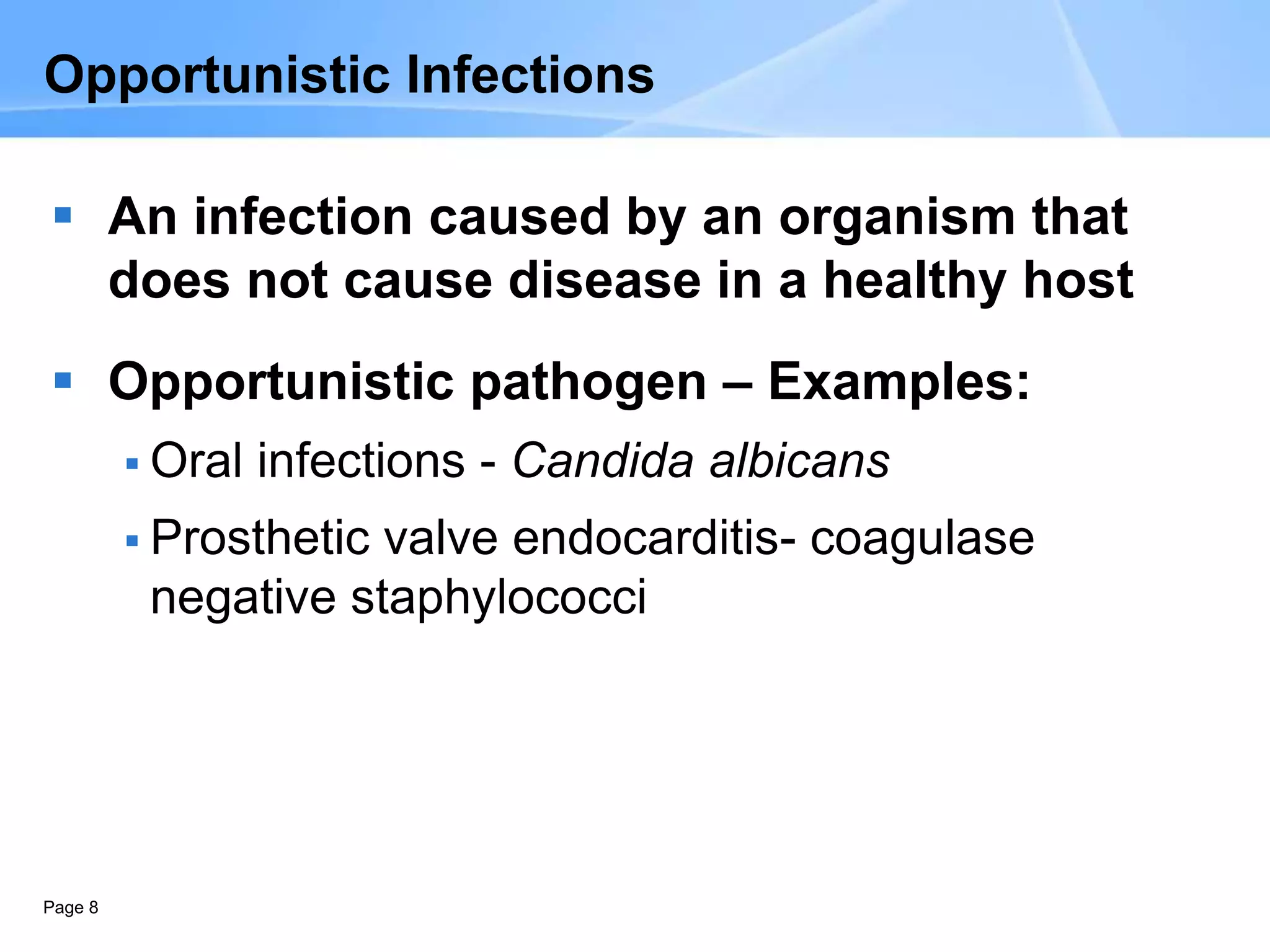 Page 8
Opportunistic Infections
 An infection caused by an organism that
does not cause disease in a healthy host
 Opportunistic pathogen – Examples:
 Oral infections - Candida albicans
 Prosthetic valve endocarditis- coagulase
negative staphylococci
 