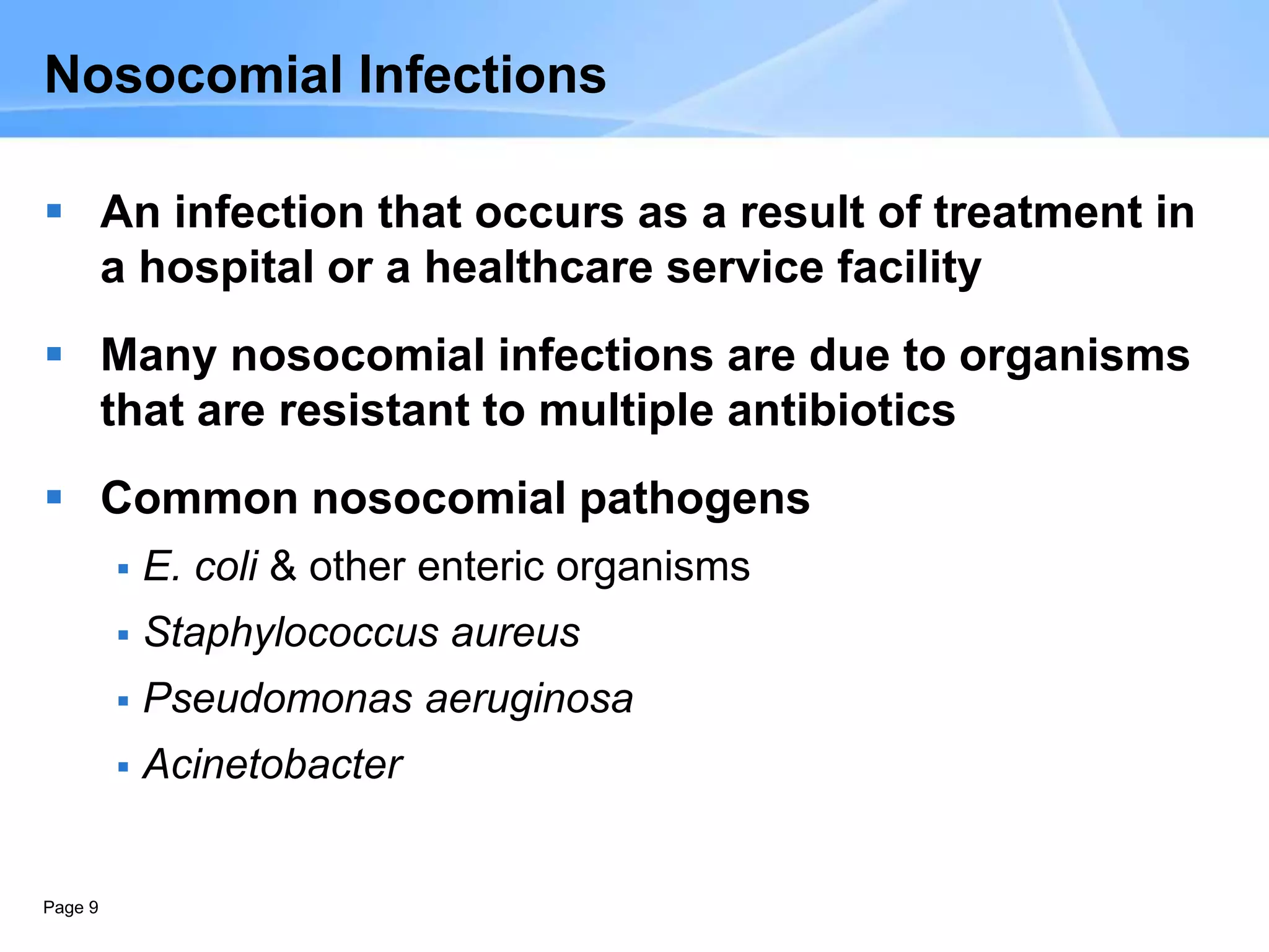 Page 9
Nosocomial Infections
 An infection that occurs as a result of treatment in
a hospital or a healthcare service facility
 Many nosocomial infections are due to organisms
that are resistant to multiple antibiotics
 Common nosocomial pathogens
 E. coli & other enteric organisms
 Staphylococcus aureus
 Pseudomonas aeruginosa
 Acinetobacter
 