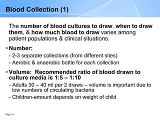 Page 14
Blood Collection (1)
The number of blood cultures to draw, when to draw
them, & how much blood to draw varies among
patient populations & clinical situations.
Number:
 2-3 separate collections (from different sites)
 Aerobic & anaerobic bottle for each collection
Volume: Recommended ratio of blood drawn to
culture media is 1:5 – 1:10
 Adults 30 – 40 ml per 2 draws – volume is important due to
low numbers of circulating bacteria
 Children-amount depends on weight of child
 