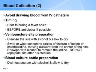 Page 15
Blood Collection (2)
Avoid drawing blood from IV catheters
Timing
 Prior to/during a fever spike
 BEFORE antibiotics if possible
Venipuncture site preparation
 Cleanse the site with alcohol & allow to dry
 Swab or wipe concentric circles of tincture of iodine or
chlorhexidine, moving outward from the center of the site.
Reswipe with alcohol to remove the iodine. DO NOT
repalpate site after disinfection.
Blood culture bottle preparation
 Disinfect septum with alcohol & allow to dry
 