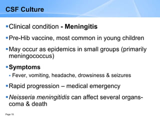 Page 19
CSF Culture
Clinical condition - Meningitis
Pre-Hib vaccine, most common in young children
May occur as epidemics in small groups (primarily
meningococcus)
Symptoms
 Fever, vomiting, headache, drowsiness & seizures
Rapid progression – medical emergency
Neisseria meningitidis can affect several organs-
coma & death
 