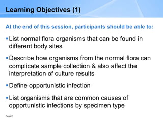 Page 2
Learning Objectives (1)
At the end of this session, participants should be able to:
List normal flora organisms that can be found in
different body sites
Describe how organisms from the normal flora can
complicate sample collection & also affect the
interpretation of culture results
Define opportunistic infection
List organisms that are common causes of
opportunistic infections by specimen type
 