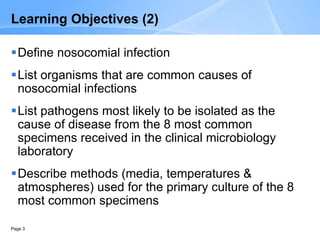 Page 3
Learning Objectives (2)
Define nosocomial infection
List organisms that are common causes of
nosocomial infections
List pathogens most likely to be isolated as the
cause of disease from the 8 most common
specimens received in the clinical microbiology
laboratory
Describe methods (media, temperatures &
atmospheres) used for the primary culture of the 8
most common specimens
 