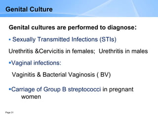 Page 31
Genital Culture
Genital cultures are performed to diagnose:
 Sexually Transmitted Infections (STIs)
Urethritis &Cervicitis in females; Urethritis in males
Vaginal infections:
Vaginitis & Bacterial Vaginosis ( BV)
Carriage of Group B streptococci in pregnant
women
 