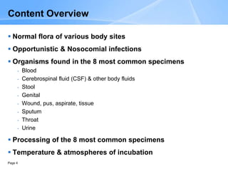 Page 4
Content Overview
 Normal flora of various body sites
 Opportunistic & Nosocomial infections
 Organisms found in the 8 most common specimens
- Blood
- Cerebrospinal fluid (CSF) & other body fluids
- Stool
- Genital
- Wound, pus, aspirate, tissue
- Sputum
- Throat
- Urine
 Processing of the 8 most common specimens
 Temperature & atmospheres of incubation
 