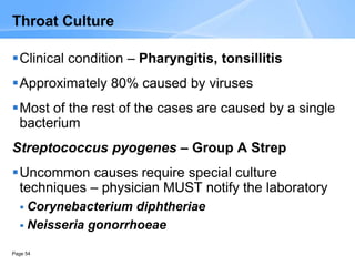 Page 54
Throat Culture
Clinical condition – Pharyngitis, tonsillitis
Approximately 80% caused by viruses
Most of the rest of the cases are caused by a single
bacterium
Streptococcus pyogenes – Group A Strep
Uncommon causes require special culture
techniques – physician MUST notify the laboratory
 Corynebacterium diphtheriae
 Neisseria gonorrhoeae
 
