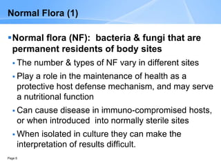 Page 6
Normal Flora (1)
Normal flora (NF): bacteria & fungi that are
permanent residents of body sites
 The number & types of NF vary in different sites
 Play a role in the maintenance of health as a
protective host defense mechanism, and may serve
a nutritional function
 Can cause disease in immuno-compromised hosts,
or when introduced into normally sterile sites
 When isolated in culture they can make the
interpretation of results difficult.
 