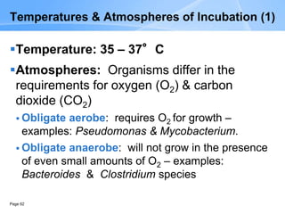 Page 62
Temperatures & Atmospheres of Incubation (1)
Temperature: 35 – 37°C
Atmospheres: Organisms differ in the
requirements for oxygen (O2) & carbon
dioxide (CO2)
 Obligate aerobe: requires O2 for growth –
examples: Pseudomonas & Mycobacterium.
 Obligate anaerobe: will not grow in the presence
of even small amounts of O2 – examples:
Bacteroides & Clostridium species
 