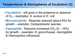 Page 63
Temperatures & Atmospheres of Incubation (2)
 Facultative: will grow in the presence or absence
of O2 – examples: S. aureus or E. coli
 Microaerophile: Requires reduced (about 6%) for
growth – example: Campylobacter species
 Capnophile: Requires increased CO2 (5 – 10%)
for growth – example: N. gonorrhoeae, meningitidis
& Haemophilus influenzae
 