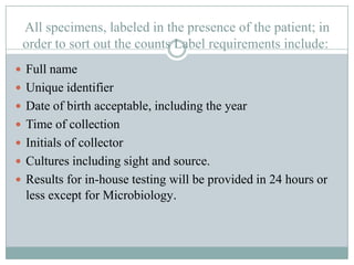 All specimens, labeled in the presence of the patient; in
 order to sort out the counts Label requirements include:
 Full name
 Unique identifier
 Date of birth acceptable, including the year
 Time of collection
 Initials of collector
 Cultures including sight and source.
 Results for in-house testing will be provided in 24 hours or
  less except for Microbiology.
 