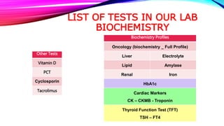 LIST OF TESTS IN OUR LAB
BIOCHEMISTRY
Biochemistry Profiles
Oncology (biochemistry _ Full Profile)
Liver Electrolyte
Lipid Amylase
Renal Iron
HbA1c
Cardiac Markers
CK – CKMB - Troponin
Thyroid Function Test (TFT)
TSH – FT4
Other Tests
Vitamin D
PCT
Cyclosporin
Tacrolimus
 