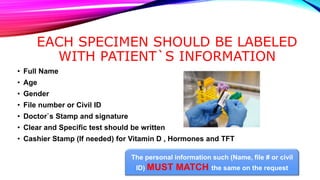 EACH SPECIMEN SHOULD BE LABELED
WITH PATIENT`S INFORMATION
• Full Name
• Age
• Gender
• File number or Civil ID
• Doctor`s Stamp and signature
• Clear and Specific test should be written
• Cashier Stamp (If needed) for Vitamin D , Hormones and TFT
The personal information such (Name, file # or civil
ID) MUST MATCH the same on the request
 