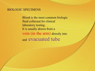 BIOLOGIC SPECIMENS
Blood is the most common biologic
fluid collected for clinical
laboratory testing.
It is usually drawn from a
vein (in the arm) directly into
and evacuated tube
 