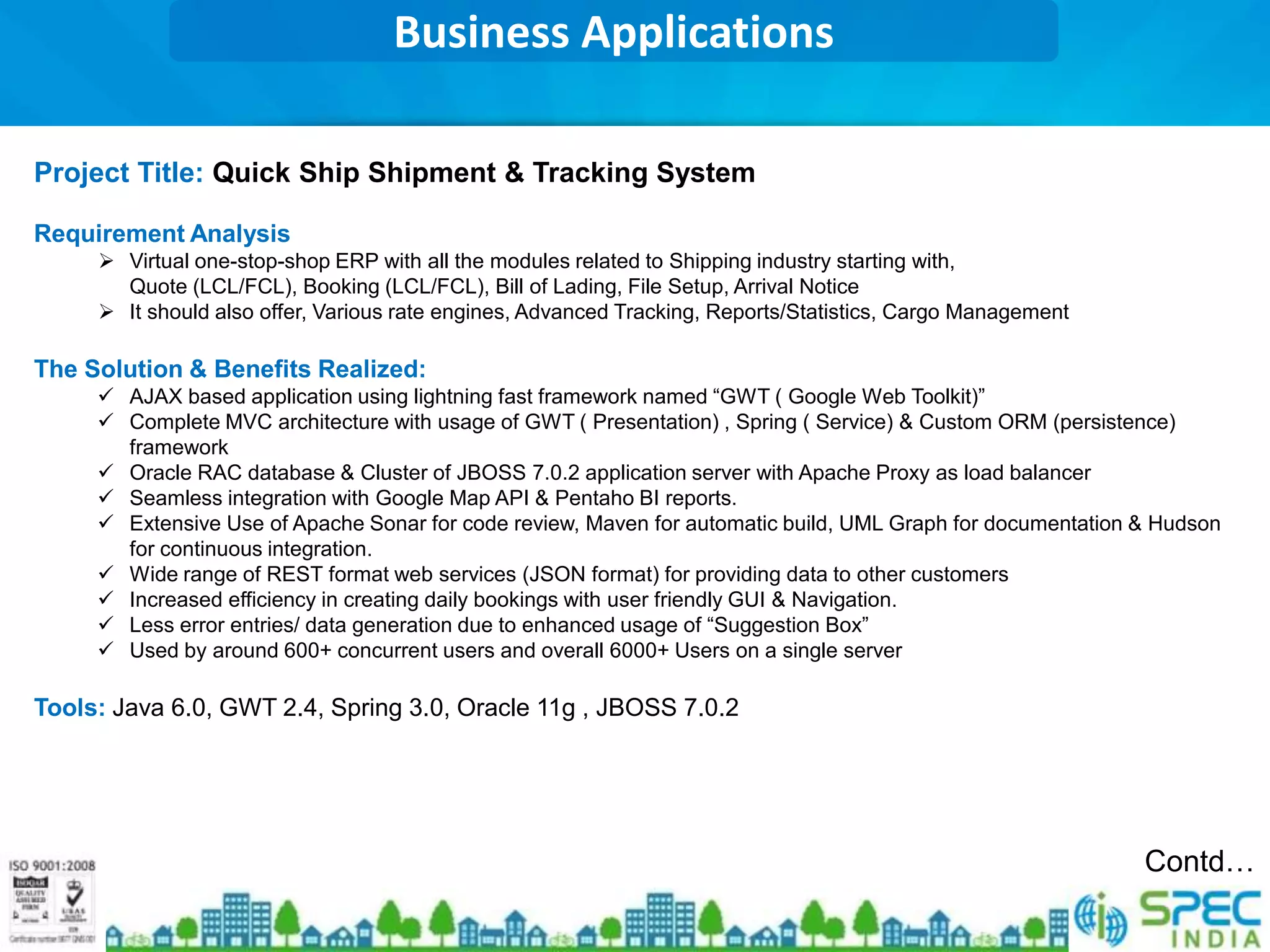 Business Applications

Project Title: Quick Ship Shipment & Tracking System

Requirement Analysis
      Virtual one-stop-shop ERP with all the modules related to Shipping industry starting with,
       Quote (LCL/FCL), Booking (LCL/FCL), Bill of Lading, File Setup, Arrival Notice
      It should also offer, Various rate engines, Advanced Tracking, Reports/Statistics, Cargo Management

The Solution & Benefits Realized:
      AJAX based application using lightning fast framework named “GWT ( Google Web Toolkit)”
      Complete MVC architecture with usage of GWT ( Presentation) , Spring ( Service) & Custom ORM (persistence)
       framework
      Oracle RAC database & Cluster of JBOSS 7.0.2 application server with Apache Proxy as load balancer
      Seamless integration with Google Map API & Pentaho BI reports.
      Extensive Use of Apache Sonar for code review, Maven for automatic build, UML Graph for documentation & Hudson
       for continuous integration.
      Wide range of REST format web services (JSON format) for providing data to other customers
      Increased efficiency in creating daily bookings with user friendly GUI & Navigation.
      Less error entries/ data generation due to enhanced usage of “Suggestion Box”
      Used by around 600+ concurrent users and overall 6000+ Users on a single server

Tools: Java 6.0, GWT 2.4, Spring 3.0, Oracle 11g , JBOSS 7.0.2




                                                                                                             Contd…
 