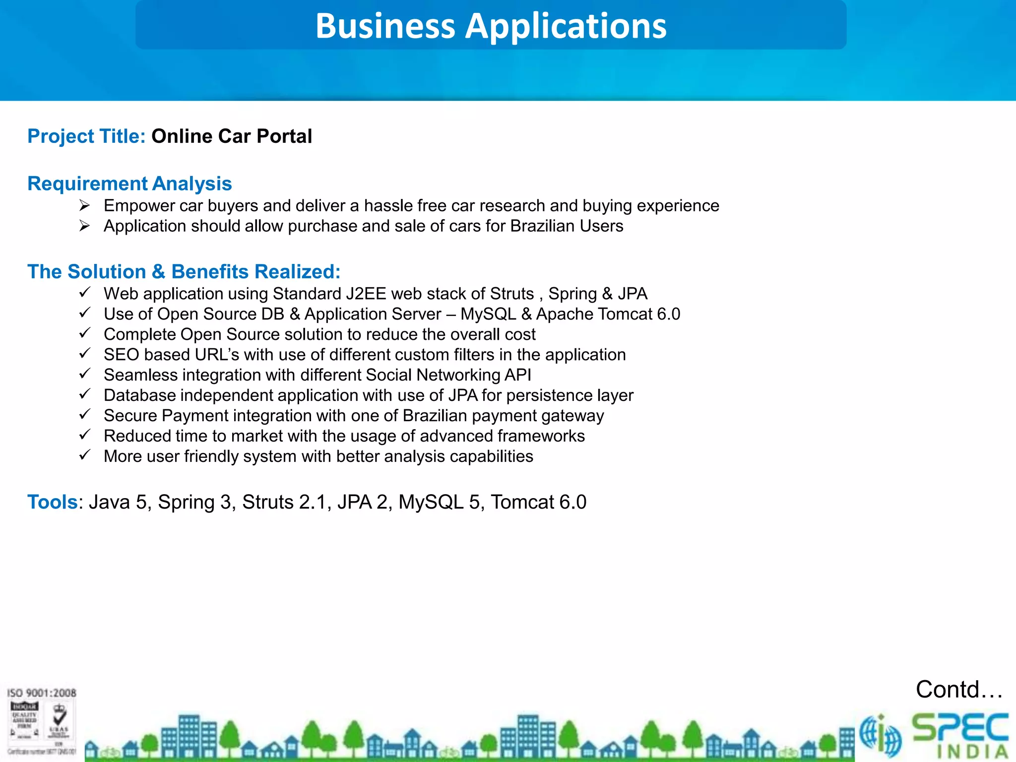 Business Applications

Project Title: Online Car Portal

Requirement Analysis
      Empower car buyers and deliver a hassle free car research and buying experience
      Application should allow purchase and sale of cars for Brazilian Users

The Solution & Benefits Realized:
        Web application using Standard J2EE web stack of Struts , Spring & JPA
        Use of Open Source DB & Application Server – MySQL & Apache Tomcat 6.0
        Complete Open Source solution to reduce the overall cost
        SEO based URL’s with use of different custom filters in the application
        Seamless integration with different Social Networking API
        Database independent application with use of JPA for persistence layer
        Secure Payment integration with one of Brazilian payment gateway
        Reduced time to market with the usage of advanced frameworks
        More user friendly system with better analysis capabilities

Tools: Java 5, Spring 3, Struts 2.1, JPA 2, MySQL 5, Tomcat 6.0




                                                                                         Contd…
 