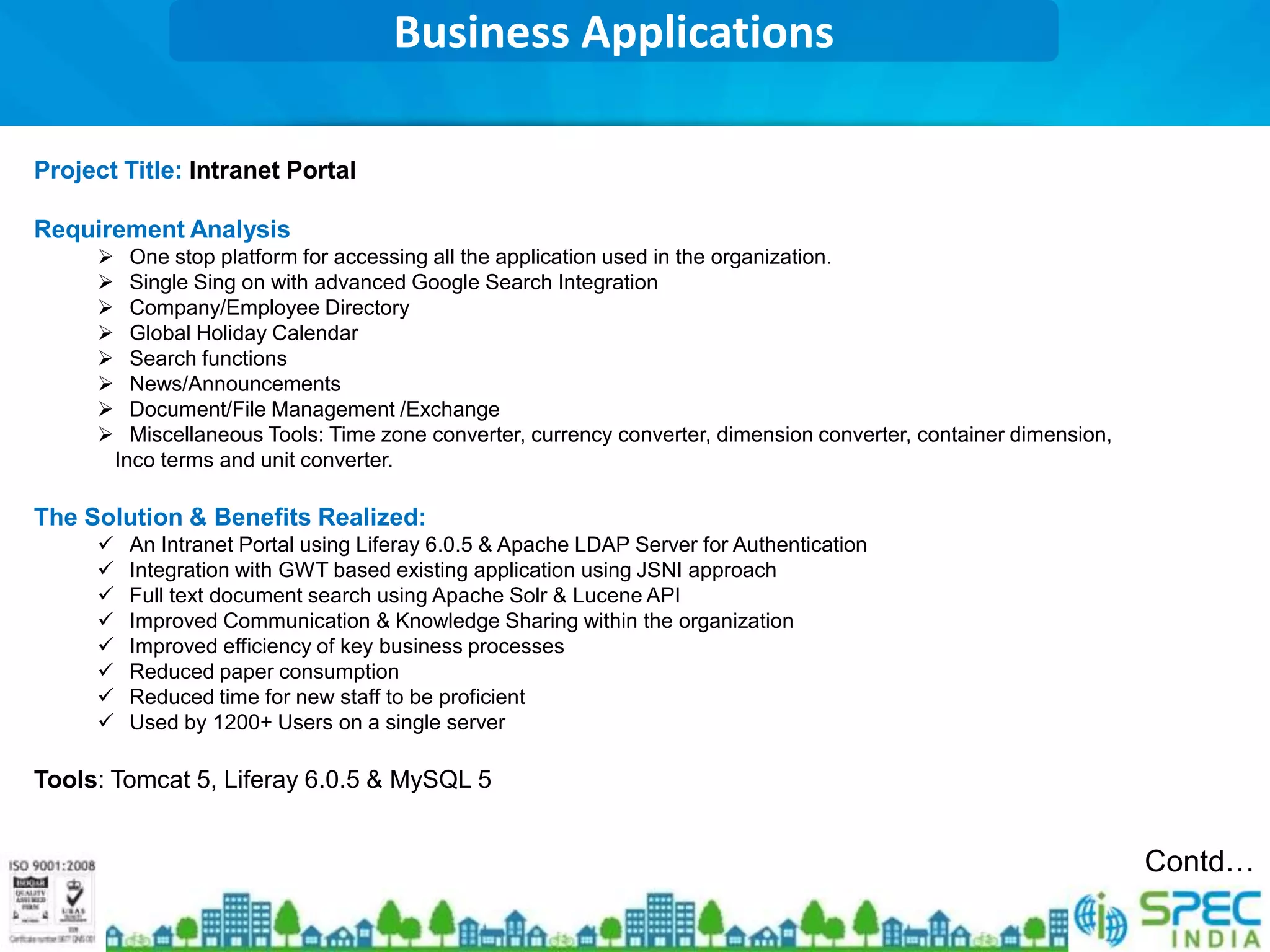 Business Applications

Project Title: Intranet Portal

Requirement Analysis
          One stop platform for accessing all the application used in the organization.
          Single Sing on with advanced Google Search Integration
          Company/Employee Directory
          Global Holiday Calendar
          Search functions
          News/Announcements
          Document/File Management /Exchange
          Miscellaneous Tools: Time zone converter, currency converter, dimension converter, container dimension,
         Inco terms and unit converter.

The Solution & Benefits Realized:
         An Intranet Portal using Liferay 6.0.5 & Apache LDAP Server for Authentication
         Integration with GWT based existing application using JSNI approach
         Full text document search using Apache Solr & Lucene API
         Improved Communication & Knowledge Sharing within the organization
         Improved efficiency of key business processes
         Reduced paper consumption
         Reduced time for new staff to be proficient
         Used by 1200+ Users on a single server

Tools: Tomcat 5, Liferay 6.0.5 & MySQL 5


                                                                                                                     Contd…
 