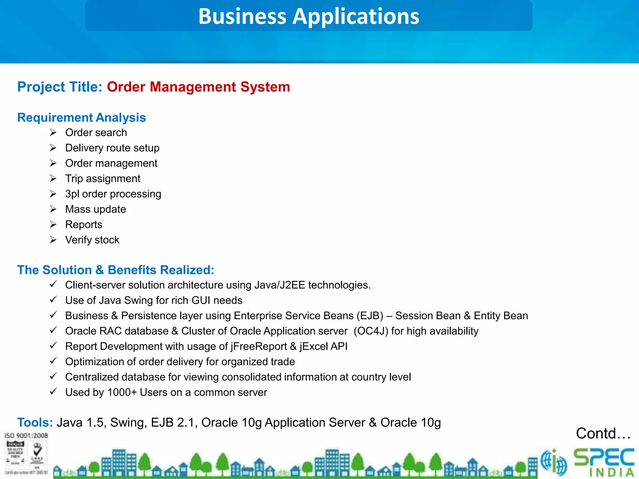 Business Applications

Project Title: Order Management System

Requirement Analysis
        Order search
        Delivery route setup
        Order management
        Trip assignment
        3pl order processing
        Mass update
        Reports
        Verify stock

The Solution & Benefits Realized:
        Client-server solution architecture using Java/J2EE technologies.
        Use of Java Swing for rich GUI needs
        Business & Persistence layer using Enterprise Service Beans (EJB) – Session Bean & Entity Bean
        Oracle RAC database & Cluster of Oracle Application server (OC4J) for high availability
        Report Development with usage of jFreeReport & jExcel API
        Optimization of order delivery for organized trade
        Centralized database for viewing consolidated information at country level
        Used by 1000+ Users on a common server

Tools: Java 1.5, Swing, EJB 2.1, Oracle 10g Application Server & Oracle 10g
                                                                                                          Contd…
 