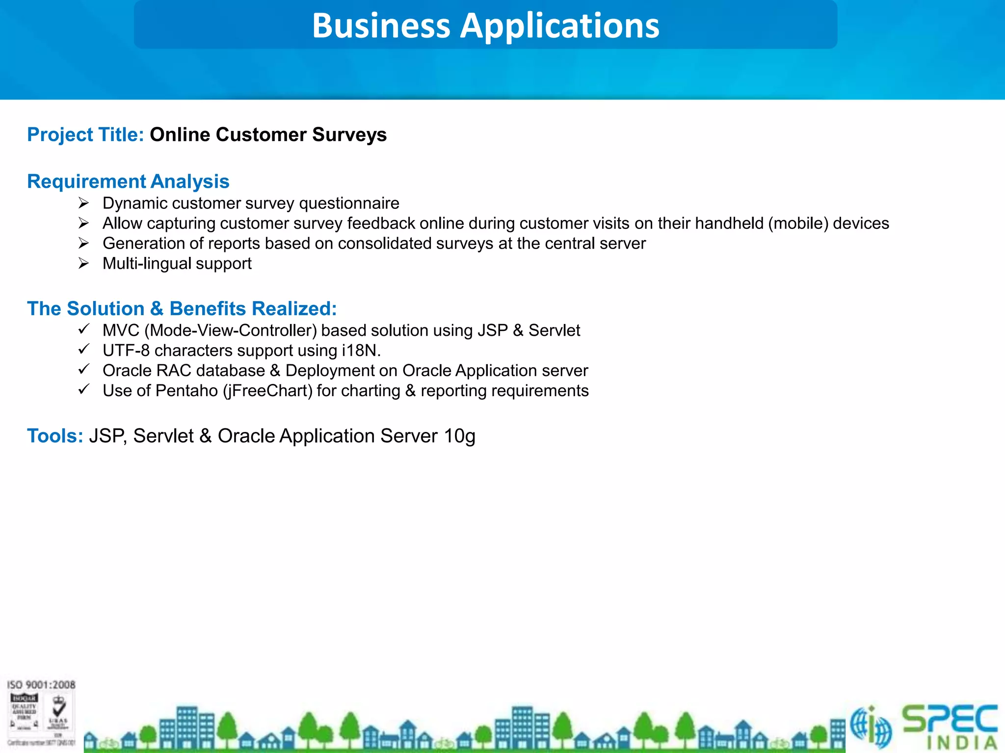 Business Applications

Project Title: Online Customer Surveys

Requirement Analysis
        Dynamic customer survey questionnaire
        Allow capturing customer survey feedback online during customer visits on their handheld (mobile) devices
        Generation of reports based on consolidated surveys at the central server
        Multi-lingual support

The Solution & Benefits Realized:
        MVC (Mode-View-Controller) based solution using JSP & Servlet
        UTF-8 characters support using i18N.
        Oracle RAC database & Deployment on Oracle Application server
        Use of Pentaho (jFreeChart) for charting & reporting requirements

Tools: JSP, Servlet & Oracle Application Server 10g
 