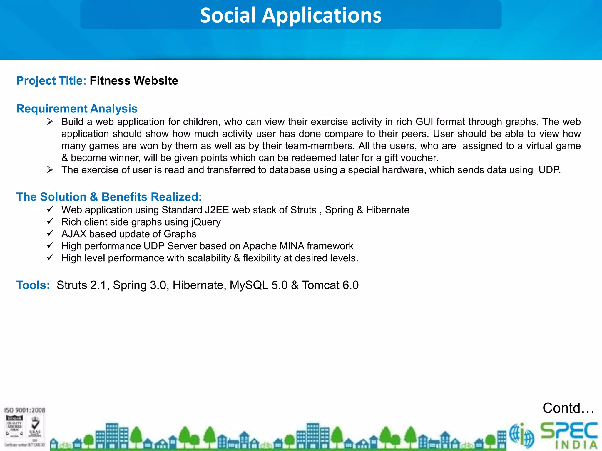Social Applications

Project Title: Fitness Website

Requirement Analysis
      Build a web application for children, who can view their exercise activity in rich GUI format through graphs. The web
       application should show how much activity user has done compare to their peers. User should be able to view how
       many games are won by them as well as by their team-members. All the users, who are assigned to a virtual game
       & become winner, will be given points which can be redeemed later for a gift voucher.
      The exercise of user is read and transferred to database using a special hardware, which sends data using UDP.

The Solution & Benefits Realized:
        Web application using Standard J2EE web stack of Struts , Spring & Hibernate
        Rich client side graphs using jQuery
        AJAX based update of Graphs
        High performance UDP Server based on Apache MINA framework
        High level performance with scalability & flexibility at desired levels.

Tools: Struts 2.1, Spring 3.0, Hibernate, MySQL 5.0 & Tomcat 6.0




                                                                                                                   Contd…
 