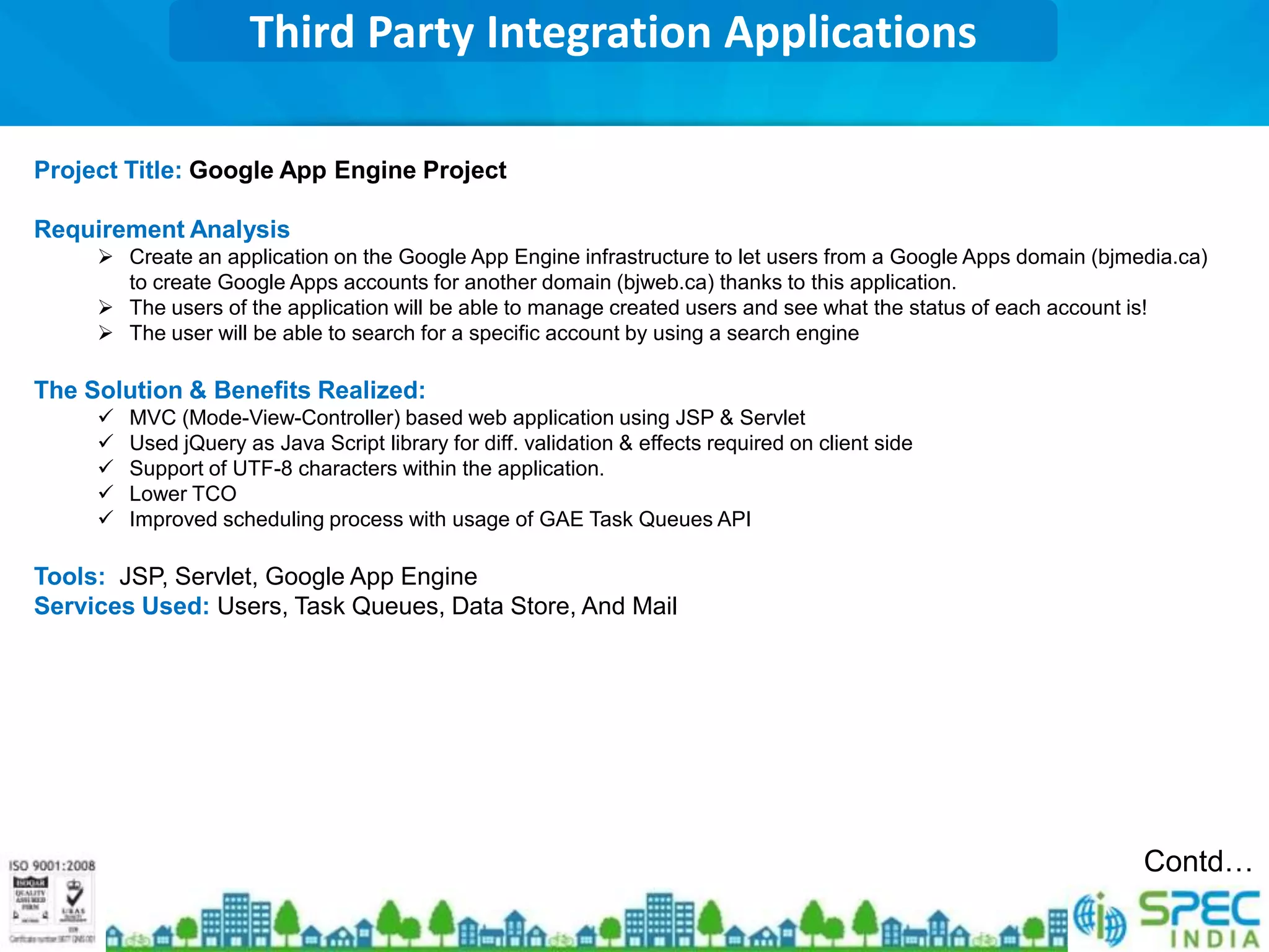 Third Party Integration Applications

Project Title: Google App Engine Project

Requirement Analysis
      Create an application on the Google App Engine infrastructure to let users from a Google Apps domain (bjmedia.ca)
       to create Google Apps accounts for another domain (bjweb.ca) thanks to this application.
      The users of the application will be able to manage created users and see what the status of each account is!
      The user will be able to search for a specific account by using a search engine

The Solution & Benefits Realized:
        MVC (Mode-View-Controller) based web application using JSP & Servlet
        Used jQuery as Java Script library for diff. validation & effects required on client side
        Support of UTF-8 characters within the application.
        Lower TCO
        Improved scheduling process with usage of GAE Task Queues API

Tools: JSP, Servlet, Google App Engine
Services Used: Users, Task Queues, Data Store, And Mail




                                                                                                                 Contd…
 