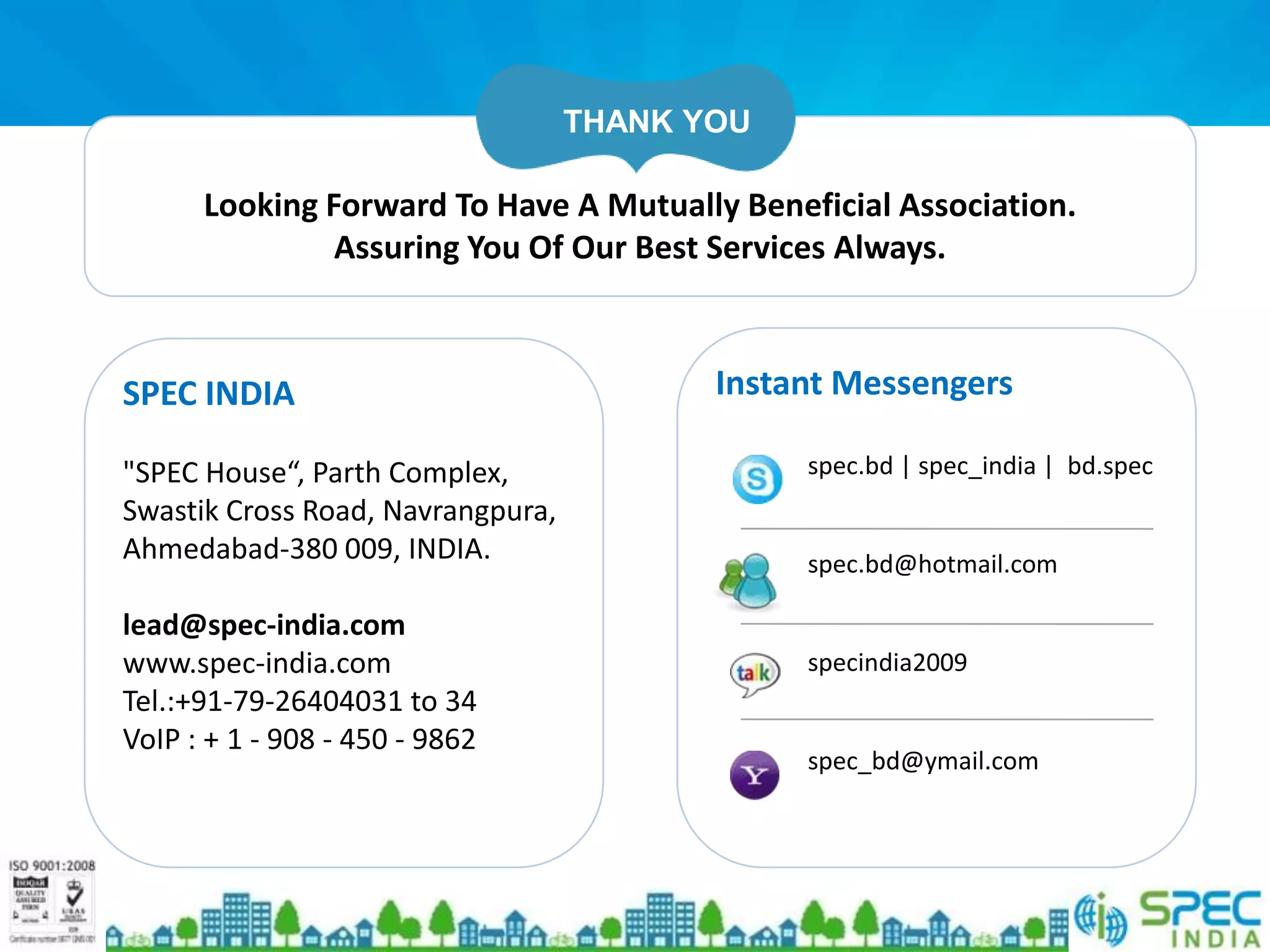 THANK YOU

      Looking Forward To Have A Mutually Beneficial Association.
               Assuring You Of Our Best Services Always.



SPEC INDIA                                Instant Messengers

"SPEC House“, Parth Complex,                   spec.bd | spec_india | bd.spec
Swastik Cross Road, Navrangpura,
Ahmedabad-380 009, INDIA.                      spec.bd@hotmail.com

lead@spec-india.com
www.spec-india.com                             specindia2009
Tel.:+91-79-26404031 to 34
VoIP : + 1 - 908 - 450 - 9862
                                               spec_bd@ymail.com
 