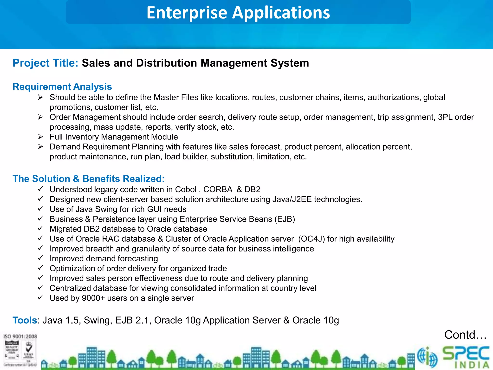 Enterprise Applications

Project Title: Sales and Distribution Management System

Requirement Analysis
      Should be able to define the Master Files like locations, routes, customer chains, items, authorizations, global
       promotions, customer list, etc.
      Order Management should include order search, delivery route setup, order management, trip assignment, 3PL order
       processing, mass update, reports, verify stock, etc.
      Full Inventory Management Module
      Demand Requirement Planning with features like sales forecast, product percent, allocation percent,
       product maintenance, run plan, load builder, substitution, limitation, etc.

The Solution & Benefits Realized:
        Understood legacy code written in Cobol , CORBA & DB2
        Designed new client-server based solution architecture using Java/J2EE technologies.
        Use of Java Swing for rich GUI needs
        Business & Persistence layer using Enterprise Service Beans (EJB)
        Migrated DB2 database to Oracle database
        Use of Oracle RAC database & Cluster of Oracle Application server (OC4J) for high availability
        Improved breadth and granularity of source data for business intelligence
        Improved demand forecasting
        Optimization of order delivery for organized trade
        Improved sales person effectiveness due to route and delivery planning
        Centralized database for viewing consolidated information at country level
        Used by 9000+ users on a single server

Tools: Java 1.5, Swing, EJB 2.1, Oracle 10g Application Server & Oracle 10g
                                                                                                               Contd…
 