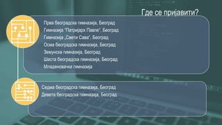 Где се пријавити?
Прва београдска гимназија, Београд
Гимназија “Патријарх Павле“, Београд
Гимназија „Свети Сава“, Београд
Осма београдска гимназија, Београд
Земунска гимназија, Београд
Шеста београдска гимназија, Београд
Младеновачка гимназија
Седма београдска гимназија, Београд
Девета београдска гимназија, Београд
 