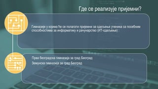 Где се реализује пријемни?
Гимназије у којима ће се полагати пријемни за одељење ученика са посебним
способностима за информатику и рачунарство (ИТ-одељење) :
Прва београдска гимназија за град Београд
Земунска гимназија за град Београд
 
