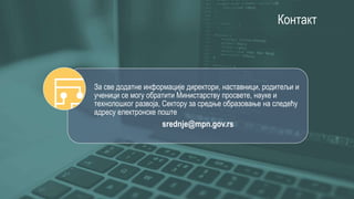 Контакт
За све додатне информације директори, наставници, родитељи и
ученици се могу обратити Министарству просвете, науке и
технолошког развоја, Сектору за средње образовање на следећу
адресу електронске поште
srednje@mpn.gov.rs
 