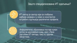 Зашто специјализована ИТ одељења?
ИТ сектор је сектор који се глобално
најбрже развија и у коме су константно
потребни стручњаци различитих профила.
Информатичко образовање постаје нужан
услов за школовање и рад, како у брзо
растућем ИТ сектору, тако и у другим
областима.
 