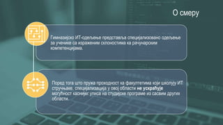 О смеру
Гимназијско ИТ-одељење представља специјализовано одељење
за ученике са израженим склоностима ка рачунарским
компетенцијама.
Поред тога што пружа проходност ка факултетима који школују ИТ
стручњаке, специјализација у овој области не ускраћује
могућност каснијег уписа на студијске програме из сасвим других
области.
 