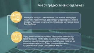 Које су предности ових одељења?
Ученици ће овладати свим основним, али и неким напреднијим
концептима програмирања, разумеће рачунарске мреже, мрежне
слојеве и протоколе и знати шта је потребно да рачунарске мреже
буду безбедне.
Поред већег списка специфичних рачунарских компетенција
посебно је важно истаћи да ће ученици бити оспособљени да
ефикасно користе програмирање и рад са базама података за
решавање различитих проблема у даљем образовању,
професионалном раду и свакодневном животу.
 