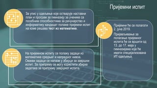 Пријемни испит
Пријемни ће се полагати
2. јуна 2019.
Пријављивање за
полагање пријемног
испита ће се вршити од
13. до 17. маја у
гимназијама које ће
имати специјализована
ИТ одељења.
За упис у одељење које остварује наставни
план и програм за гимназију за ученике са
посебним способностима за рачунарство и
информатику кандидат полаже пријемни испит
на коме решава тест из математике.
На пријемном испиту се полажу задаци из
математике средњег и напредног нивоа.
Овакви задаци се налазе у збирци за завршни
испит. За припрему се могу користити збирке
задатака за припрему завршног испита.
 