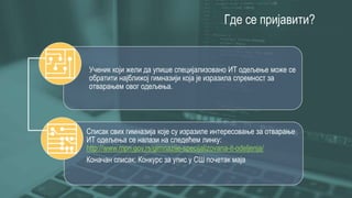 Где се пријавити?
Ученик који жели да упише специјализовано ИТ одељење може се
обратити најближој гимназији која је изразила спремност за
отварањем овог одељења.
Списак свих гимназија које су изразиле интересовање за отварање
ИТ одељења се налази на следећем линку:
http://www.mpn.gov.rs/gimnazije-specijalizovana-it-odeljenja/
Коначан списак: Конкурс за упис у СШ почетак маја
 