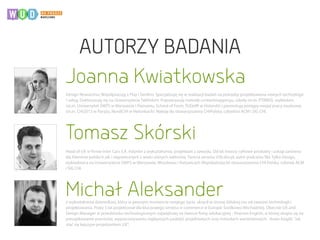 Joanna Kwiatkowska
Michał Aleksander
Tomasz Skórski
Design Researcher, Współpracuję z Play i Senfino. Specjalizuję się w realizacji badań na potrzeby projektowania nowych technologii
i usług. Doktoryzuję się na Uniwersytecie Tallińskim. Popularyzuję metodę contextmappingu, szkolę (m.in. PTBRIO), wykładam
(m.in. Uniwersytet SWPS w Warszawie i Poznaniu, School of Form, TUDelft w Holandii) i prezentuję postępy swojej pracy naukowej
(m.in. CHI2013 w Paryżu, NordiCHI w Helsinkach). Należę do stowarzyszenia CHIPolska, członkini ACM i SIG CHI.
Head of UX w firmie Inter Cars S.A. Inżynier z wykształcenia, projektant z zawodu. Od lat tworzy cyfrowe produkty i usługi zarówno
dla klientów polskich jak i zagranicznych z wielu różnych sektorów. Twórca serwisu UXLabs.pl, autor podcastu Nie Tylko Design,
wykładowca na Uniwersytecie SWPS w Warszawie, Wrocławiu i Katowicach Współzalożyciel stowarzyszenia CHI Polska, członek ACM
i SIG CHI.
z wykształcenia dziennikarz, który w pewnym momencie swojego życia skręcił w stronę (bliskiej mu od zawsze) technologii i
projektowania. Przez 5 lat projektował dla kluczowego serwisu e-commerce w Europie Środkowo-Wschodniej. Obecnie UX and
Design Manager w przedsionku technologicznym największej na świecie firmy edukacyjnej - Pearson English, w której skupia się na
porządkowanie procesów, wypracowywaniu najlepszych podejść projektowych oraz metodach warsztatowych. Autor książki "Jak
stać się lepszym projektantem UX".
AUTORZY BADANIA
 