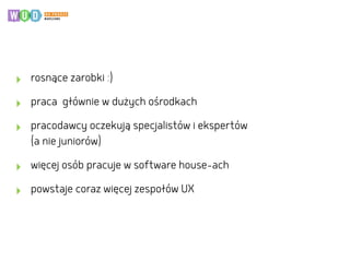 ‣ rosnące zarobki :)
‣ praca głównie w dużych ośrodkach
‣ pracodawcy oczekują specjalistów i ekspertów  
(a nie juniorów)
‣ więcej osób pracuje w software house-ach
‣ powstaje coraz więcej zespołów UX
 