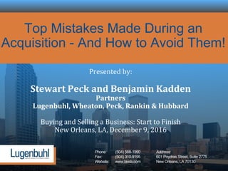 Phone: (504) 568-1990 Address:
Fax: (504) 310-9195 601 Poydras Street, Suite 2775
Website: www.lawla.com New Orleans, LA 70130
Top Mistakes Made During an
Acquisition - And How to Avoid Them!
Presented by:
Stewart Peck and Benjamin Kadden
Partners
Lugenbuhl, Wheaton, Peck, Rankin & Hubbard
Buying and Selling a Business: Start to Finish
New Orleans, LA, December 9, 2016
 
