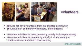 Volunteers
 78% do not have volunteers from the affiliated community
 36% have non-community volunteers, often students
 Volunteer activities for non-community usually include processing
 Volunteer activities for community usually include metadata
creation/enhancement and crowdsourcing
#ARLSPECKit347
 