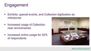 Engagement
 Exhibits, special events, and Collection digitization as
milestones
 Increased usage of Collection
near anniversaries
 Increased online usage for 52%
of respondents
#ARLSPECKit347
 